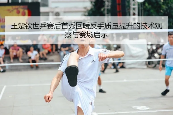王楚钦世乒赛后首秀回暖反手质量提升的技术观察与赛场启示