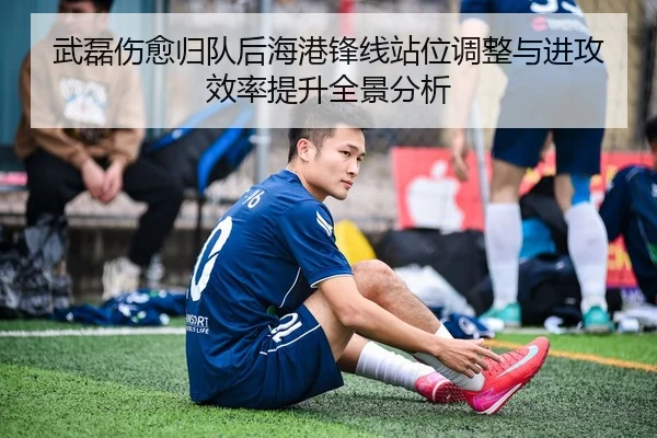 武磊伤愈归队后海港锋线站位调整与进攻效率提升全景分析