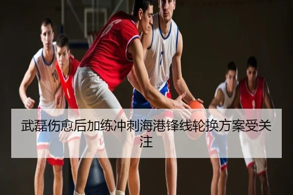 武磊伤愈后加练冲刺海港锋线轮换方案受关注