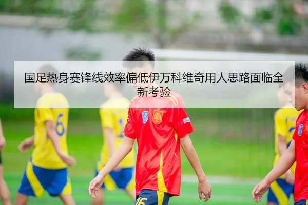 国足热身赛锋线效率偏低伊万科维奇用人思路面临全新考验