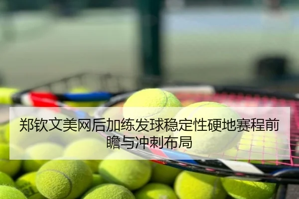 郑钦文美网后加练发球稳定性硬地赛程前瞻与冲刺布局