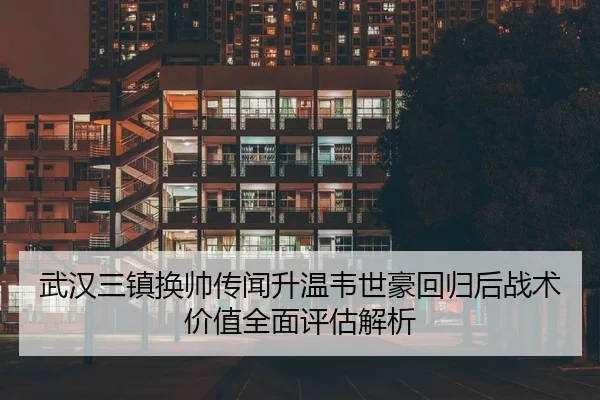 武汉三镇换帅传闻升温韦世豪回归后战术价值全面评估解析