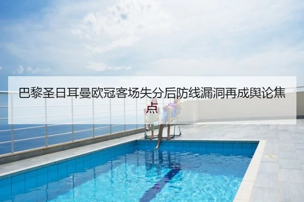 巴黎圣日耳曼欧冠客场失分后防线漏洞再成舆论焦点